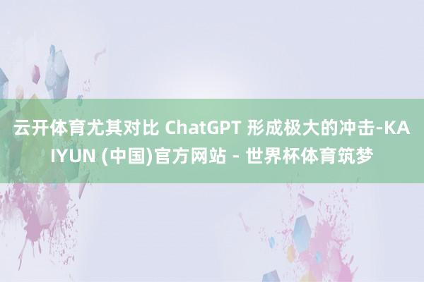 云开体育尤其对比 ChatGPT 形成极大的冲击-KAIYUN (中国)官方网站 - 世界杯体育筑梦
