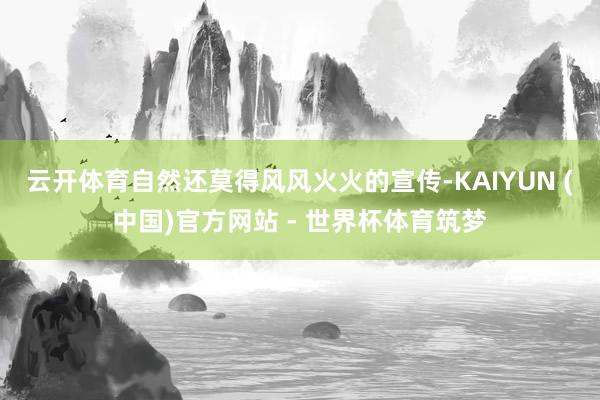 云开体育自然还莫得风风火火的宣传-KAIYUN (中国)官方网站 - 世界杯体育筑梦