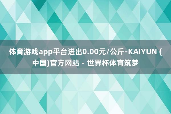 体育游戏app平台进出0.00元/公斤-KAIYUN (中国)官方网站 - 世界杯体育筑梦