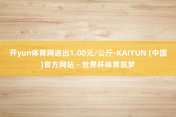开yun体育网进出1.00元/公斤-KAIYUN (中国)官方网站 - 世界杯体育筑梦
