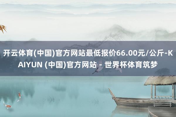 开云体育(中国)官方网站最低报价66.00元/公斤-KAIYUN (中国)官方网站 - 世界杯体育筑梦