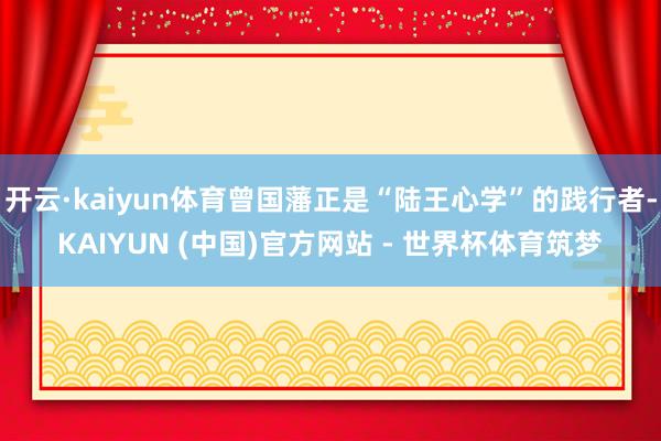 开云·kaiyun体育曾国藩正是“陆王心学”的践行者-KAIYUN (中国)官方网站 - 世界杯体育筑梦