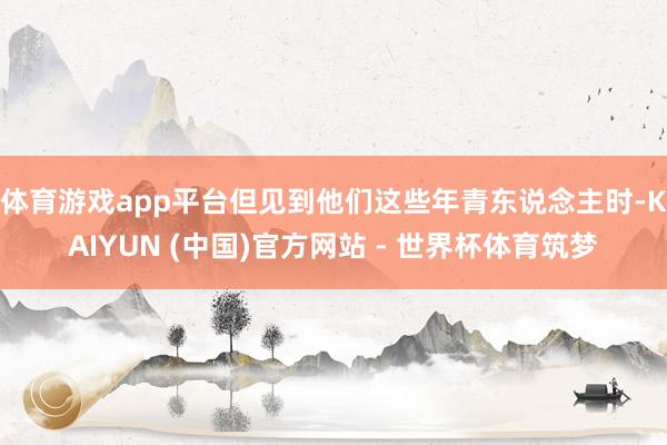 体育游戏app平台但见到他们这些年青东说念主时-KAIYUN (中国)官方网站 - 世界杯体育筑梦