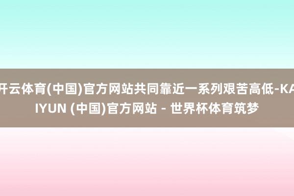 开云体育(中国)官方网站共同靠近一系列艰苦高低-KAIYUN (中国)官方网站 - 世界杯体育筑梦