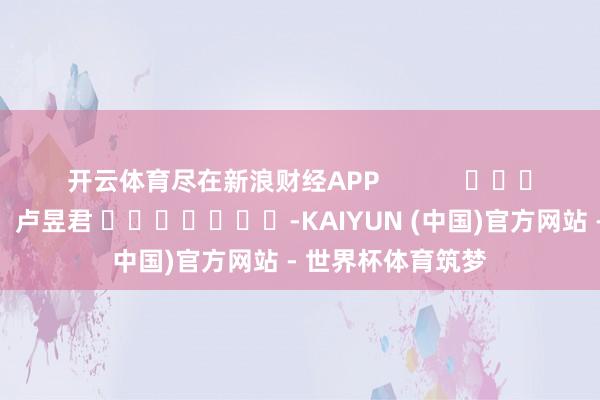 开云体育尽在新浪财经APP 职守剪辑:卢昱君 -KAIYUN (中国)官方网站 - 世界杯体育筑梦