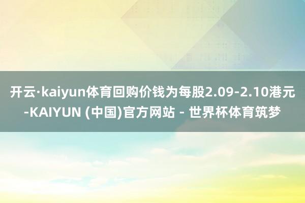 开云·kaiyun体育回购价钱为每股2.09-2.10港元-KAIYUN (中国)官方网站 - 世界杯体育筑梦