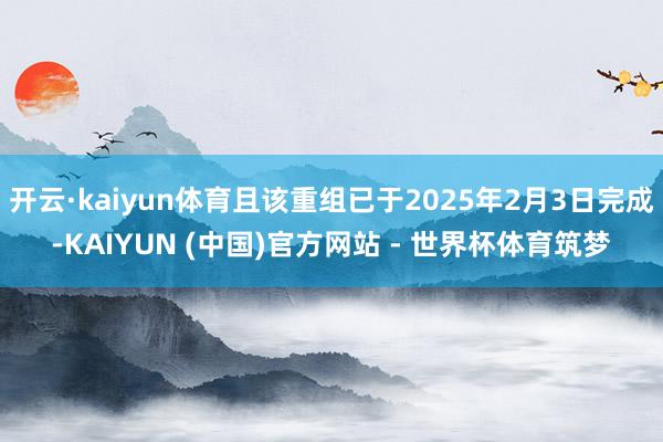 开云·kaiyun体育且该重组已于2025年2月3日完成-KAIYUN (中国)官方网站 - 世界杯体育筑梦