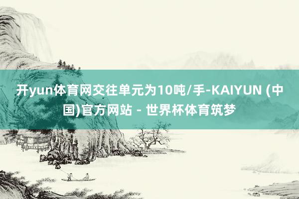 开yun体育网交往单元为10吨/手-KAIYUN (中国)官方网站 - 世界杯体育筑梦