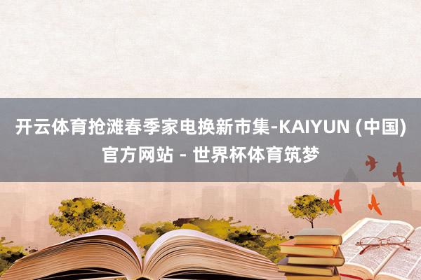 开云体育抢滩春季家电换新市集-KAIYUN (中国)官方网站 - 世界杯体育筑梦