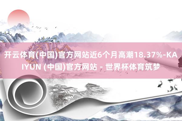 开云体育(中国)官方网站近6个月高潮18.37%-KAIYUN (中国)官方网站 - 世界杯体育筑梦