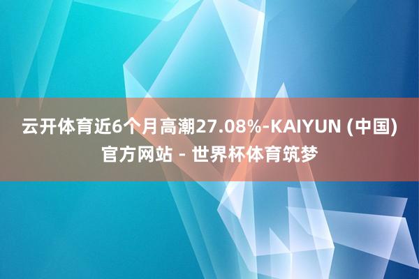 云开体育近6个月高潮27.08%-KAIYUN (中国)官方网站 - 世界杯体育筑梦