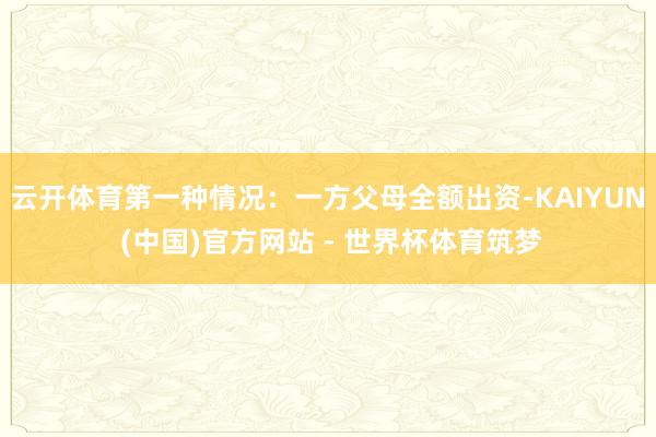 云开体育第一种情况：一方父母全额出资-KAIYUN (中国)官方网站 - 世界杯体育筑梦