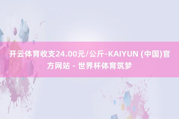 开云体育收支24.00元/公斤-KAIYUN (中国)官方网站 - 世界杯体育筑梦