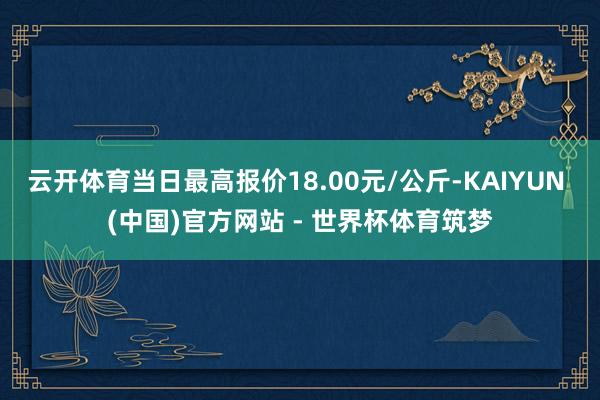 云开体育当日最高报价18.00元/公斤-KAIYUN (中国)官方网站 - 世界杯体育筑梦