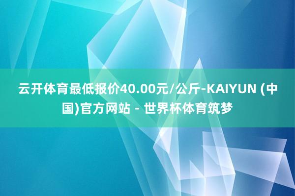 云开体育最低报价40.00元/公斤-KAIYUN (中国)官方网站 - 世界杯体育筑梦