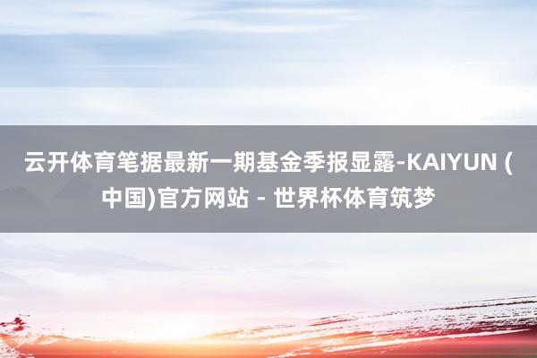 云开体育笔据最新一期基金季报显露-KAIYUN (中国)官方网站 - 世界杯体育筑梦