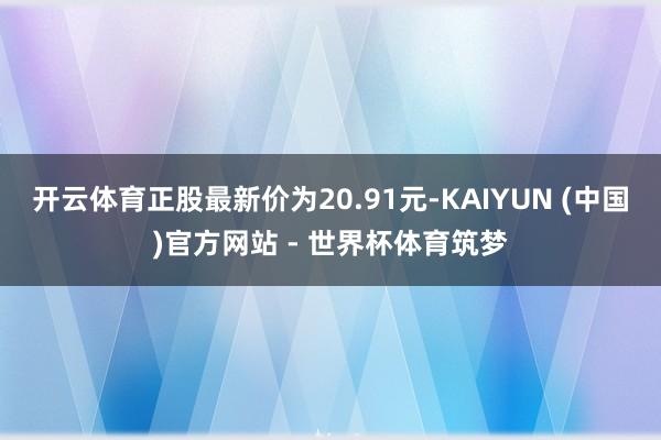 开云体育正股最新价为20.91元-KAIYUN (中国)官方网站 - 世界杯体育筑梦