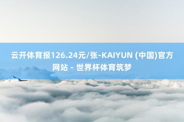 云开体育报126.24元/张-KAIYUN (中国)官方网站 - 世界杯体育筑梦