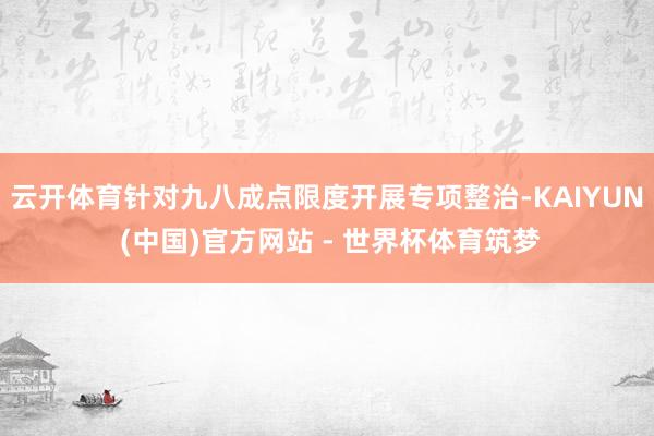 云开体育针对九八成点限度开展专项整治-KAIYUN (中国)官方网站 - 世界杯体育筑梦