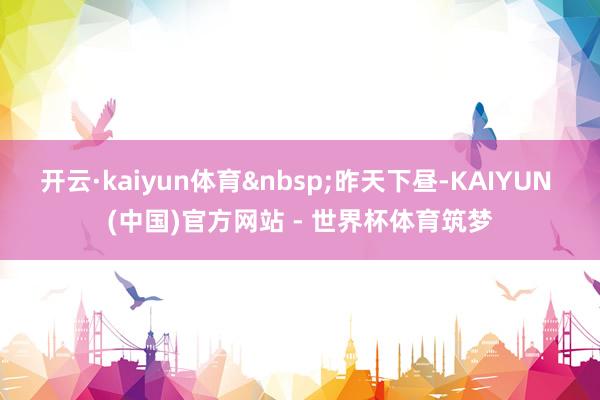 开云·kaiyun体育&nbsp;昨天下昼-KAIYUN (中国)官方网站 - 世界杯体育筑梦