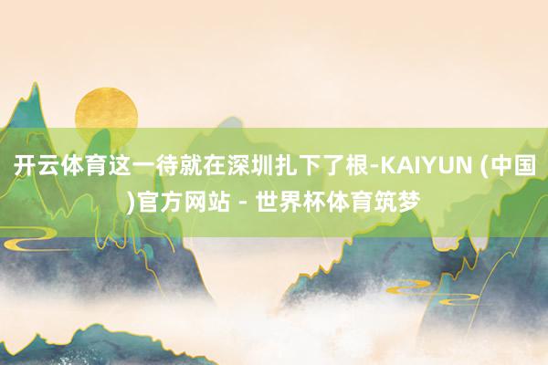 开云体育这一待就在深圳扎下了根-KAIYUN (中国)官方网站 - 世界杯体育筑梦