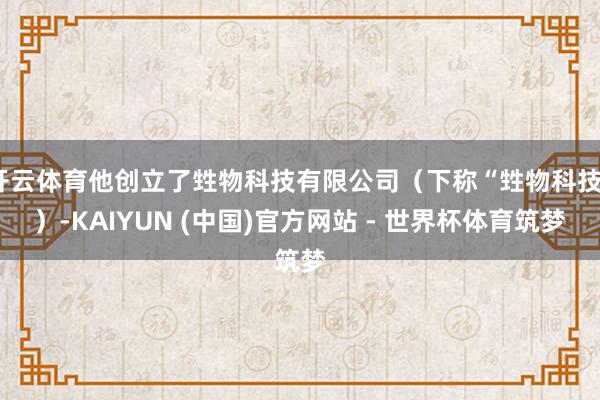 开云体育他创立了甡物科技有限公司（下称“甡物科技”）-KAIYUN (中国)官方网站 - 世界杯体育筑梦