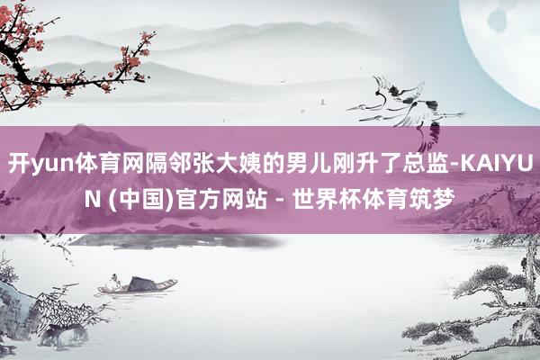 开yun体育网隔邻张大姨的男儿刚升了总监-KAIYUN (中国)官方网站 - 世界杯体育筑梦