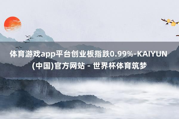 体育游戏app平台创业板指跌0.99%-KAIYUN (中国)官方网站 - 世界杯体育筑梦