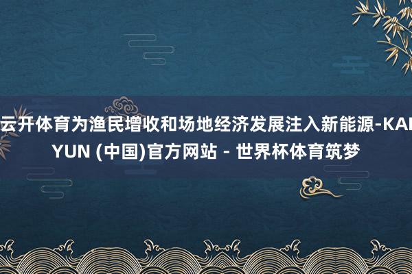 云开体育为渔民增收和场地经济发展注入新能源-KAIYUN (中国)官方网站 - 世界杯体育筑梦