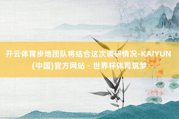 开云体育步地团队将结合这次调研情况-KAIYUN (中国)官方网站 - 世界杯体育筑梦