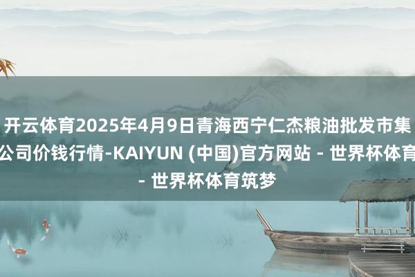 开云体育2025年4月9日青海西宁仁杰粮油批发市集有限公司价钱行情-KAIYUN (中国)官方网站 - 世界杯体育筑梦