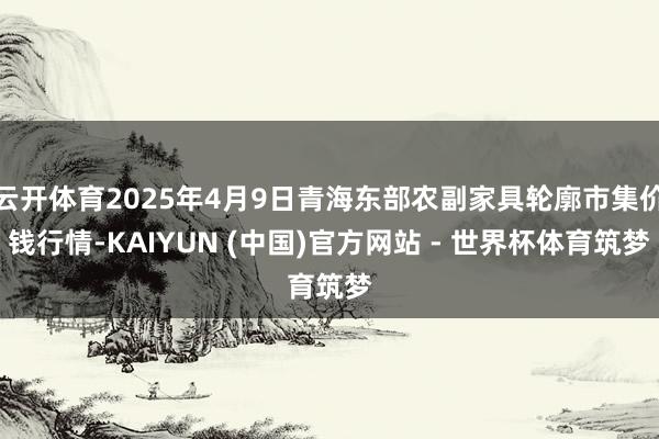 云开体育2025年4月9日青海东部农副家具轮廓市集价钱行情-KAIYUN (中国)官方网站 - 世界杯体育筑梦