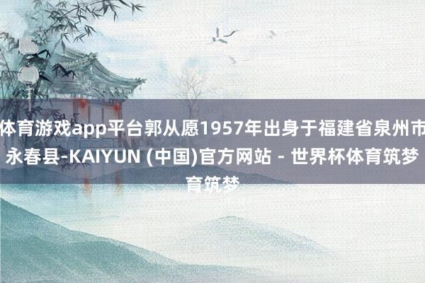 体育游戏app平台郭从愿1957年出身于福建省泉州市永春县-KAIYUN (中国)官方网站 - 世界杯体育筑梦