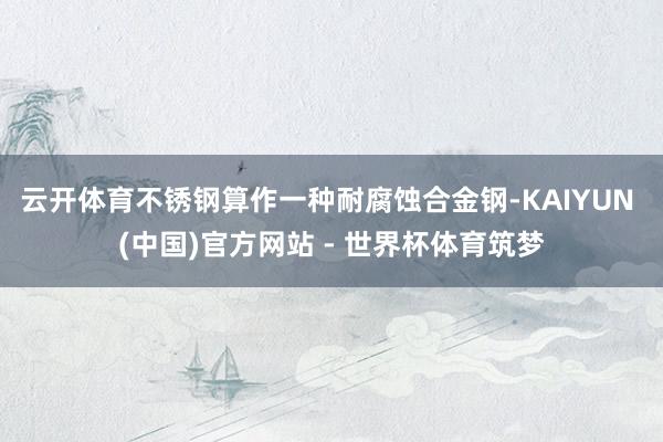 云开体育不锈钢算作一种耐腐蚀合金钢-KAIYUN (中国)官方网站 - 世界杯体育筑梦