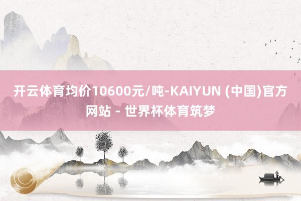 开云体育均价10600元/吨-KAIYUN (中国)官方网站 - 世界杯体育筑梦