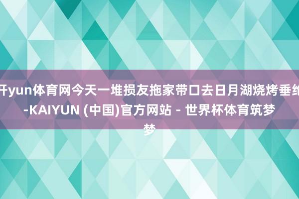开yun体育网今天一堆损友拖家带口去日月湖烧烤垂纶-KAIYUN (中国)官方网站 - 世界杯体育筑梦