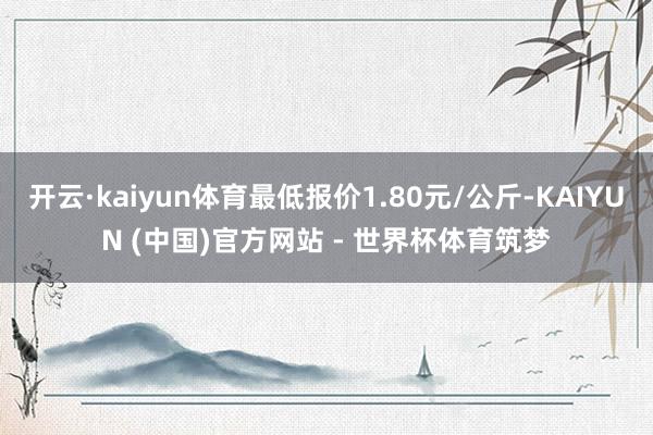 开云·kaiyun体育最低报价1.80元/公斤-KAIYUN (中国)官方网站 - 世界杯体育筑梦