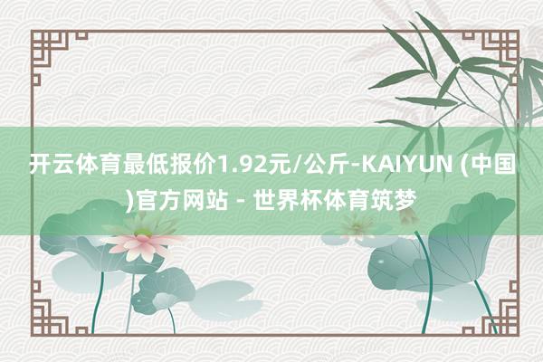 开云体育最低报价1.92元/公斤-KAIYUN (中国)官方网站 - 世界杯体育筑梦