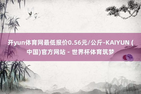 开yun体育网最低报价0.56元/公斤-KAIYUN (中国)官方网站 - 世界杯体育筑梦
