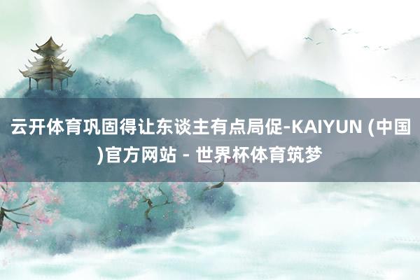 云开体育巩固得让东谈主有点局促-KAIYUN (中国)官方网站 - 世界杯体育筑梦