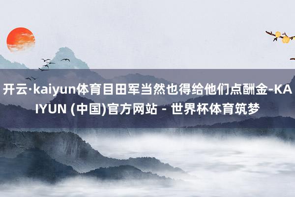 开云·kaiyun体育目田军当然也得给他们点酬金-KAIYUN (中国)官方网站 - 世界杯体育筑梦
