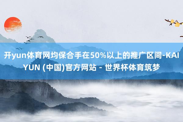 开yun体育网均保合手在50%以上的推广区间-KAIYUN (中国)官方网站 - 世界杯体育筑梦