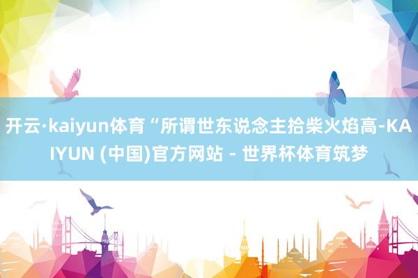 开云·kaiyun体育“所谓世东说念主拾柴火焰高-KAIYUN (中国)官方网站 - 世界杯体育筑梦