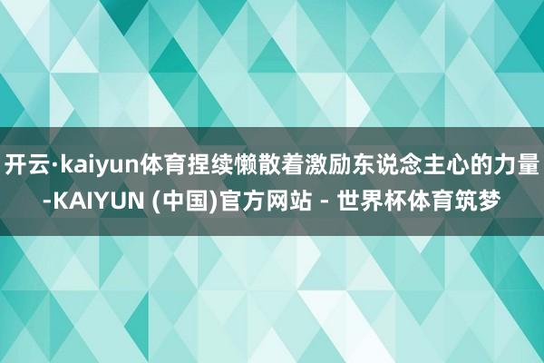 开云·kaiyun体育捏续懒散着激励东说念主心的力量-KAIYUN (中国)官方网站 - 世界杯体育筑梦