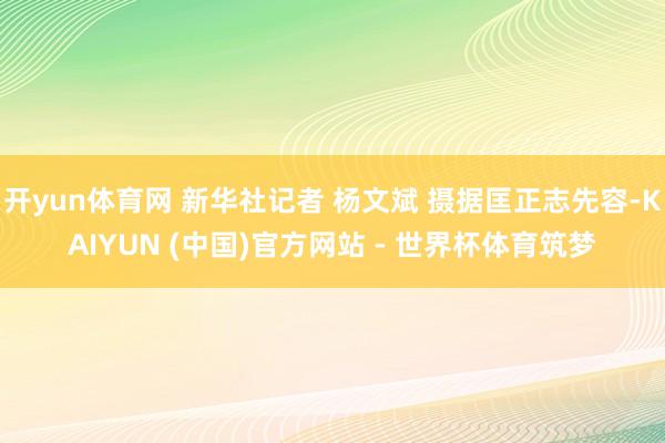 开yun体育网 新华社记者 杨文斌 摄据匡正志先容-KAIYUN (中国)官方网站 - 世界杯体育筑梦