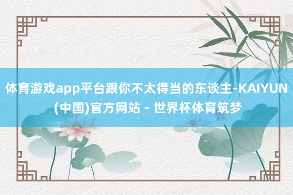 体育游戏app平台跟你不太得当的东谈主-KAIYUN (中国)官方网站 - 世界杯体育筑梦
