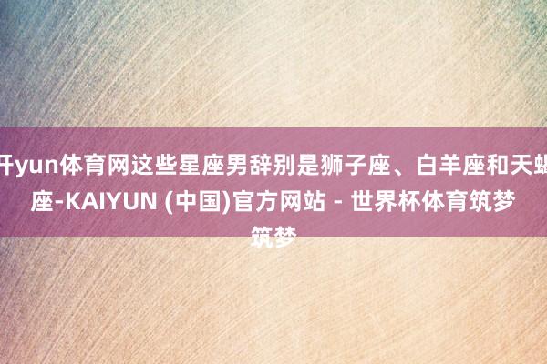开yun体育网这些星座男辞别是狮子座、白羊座和天蝎座-KAIYUN (中国)官方网站 - 世界杯体育筑梦