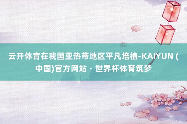 云开体育在我国亚热带地区平凡培植-KAIYUN (中国)官方网站 - 世界杯体育筑梦