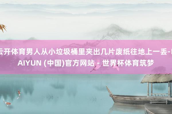 云开体育男人从小垃圾桶里夹出几片废纸往地上一丢-KAIYUN (中国)官方网站 - 世界杯体育筑梦