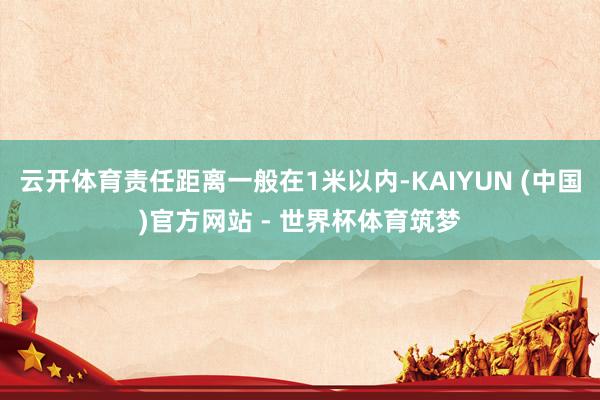 云开体育责任距离一般在1米以内-KAIYUN (中国)官方网站 - 世界杯体育筑梦